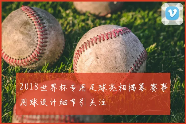 2018世界杯专用足球亮相揭幕 赛事用球设计细节引关注