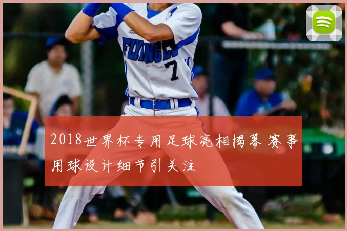 2018世界杯专用足球亮相揭幕 赛事用球设计细节引关注