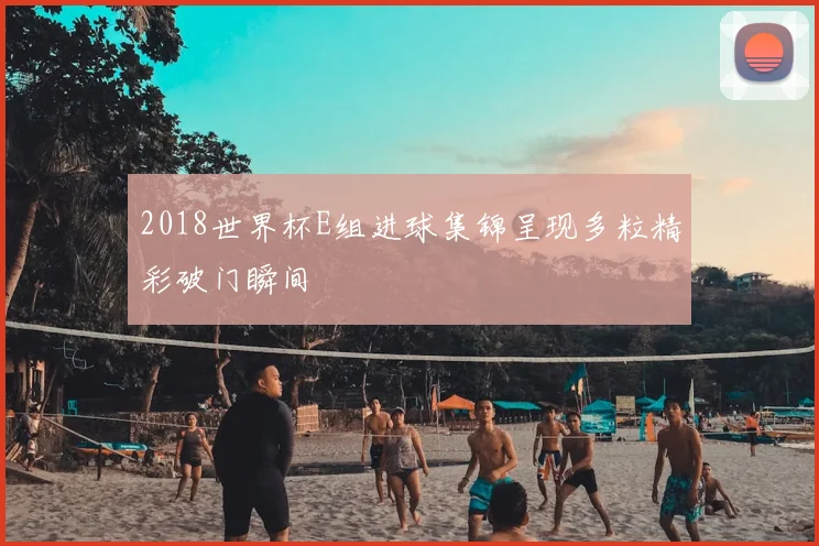 2018世界杯E组进球集锦呈现多粒精彩破门瞬间