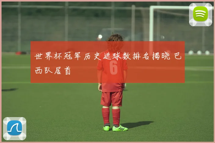 世界杯冠军历史进球数排名揭晓 巴西队居首