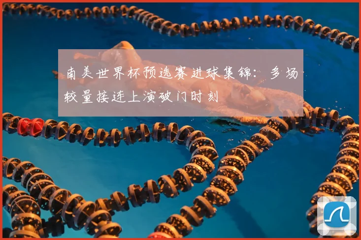 南美世界杯预选赛进球集锦:多场较量接连上演破门时刻