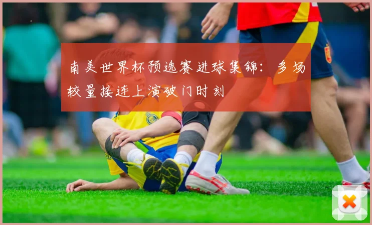 南美世界杯预选赛进球集锦:多场较量接连上演破门时刻
