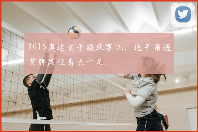 2016奥运女子蹦床赛况:选手角逐奖牌席位看点十足